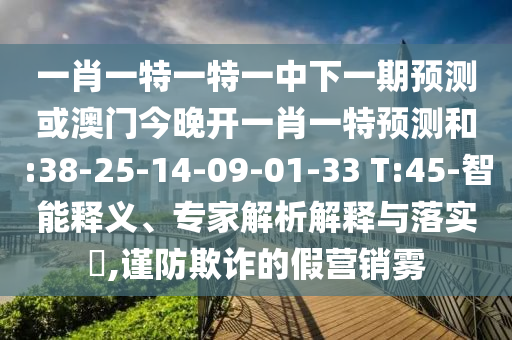 一肖一特一特一中下一期預(yù)測或澳門今晚開一肖一特預(yù)測和:38-25-14-09-01-33 T:45-智能釋義、專家解析解釋與落實(shí)?,謹(jǐn)防欺詐的假營銷霧