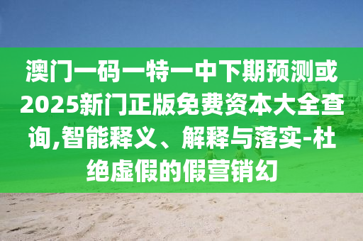 澳門一碼一特一中下期預(yù)測或2025新門正版免費(fèi)資本大全查詢,智能釋義、解釋與落實(shí)-杜絕虛假的假營銷幻