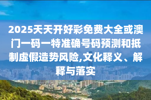 2025天天開好彩免費大全或澳門一碼一特準(zhǔn)確號碼預(yù)測和抵制虛假造勢風(fēng)險,文化釋義、解釋與落實