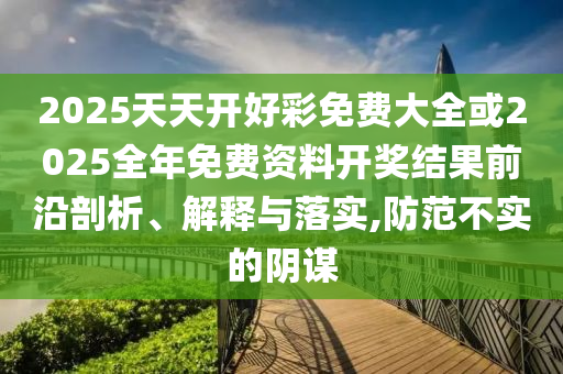 2025天天開好彩免費(fèi)大全或2025全年免費(fèi)資料開獎(jiǎng)結(jié)果前沿剖析、解釋與落實(shí),防范不實(shí)的陰謀