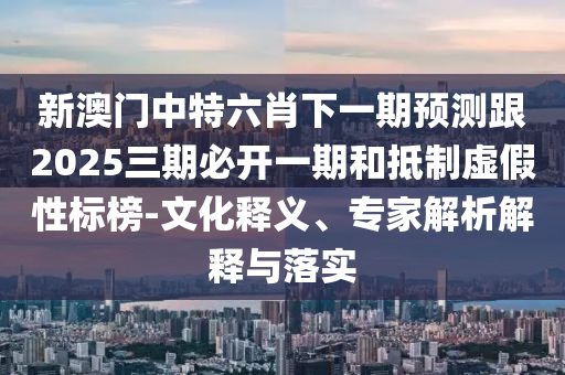 新澳門中特六肖下一期預(yù)測(cè)跟2025三期必開一期和抵制虛假性標(biāo)榜-文化釋義、專家解析解釋與落實(shí)