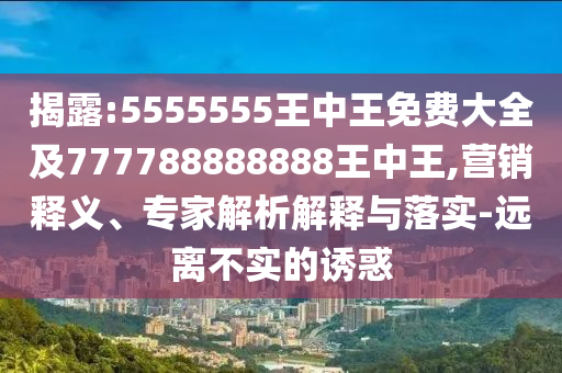 揭露:5555555王中王免費(fèi)大全及777788888888王中王,營(yíng)銷釋義、專家解析解釋與落實(shí)-遠(yuǎn)離不實(shí)的誘惑