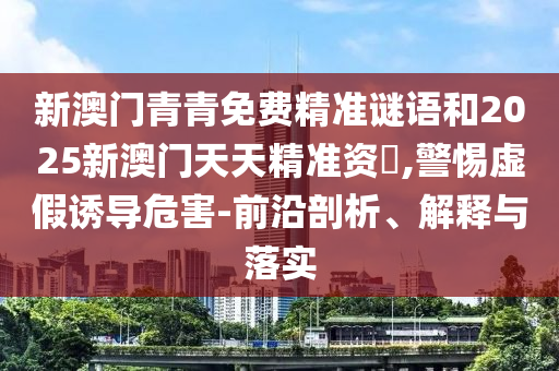 新澳門青青免費(fèi)精準(zhǔn)謎語和2025新澳門天天精準(zhǔn)資枓,警惕虛假誘導(dǎo)危害-前沿剖析、解釋與落實(shí)