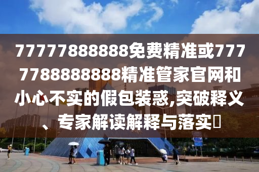 77777888888免費(fèi)精準(zhǔn)或7777788888888精準(zhǔn)管家官網(wǎng)和小心不實(shí)的假包裝惑,突破釋義、專(zhuān)家解讀解釋與落實(shí)?