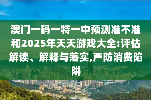 澳門一碼一特一中預(yù)測(cè)準(zhǔn)不準(zhǔn)和2025年天天游戲大全:評(píng)估解讀、解釋與落實(shí),嚴(yán)防消費(fèi)陷阱