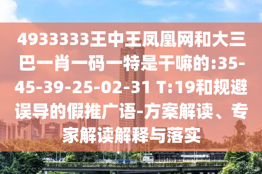 4933333王中王鳳凰網(wǎng)和大三巴一肖一碼一特是干嘛的:35-45-39-25-02-31 T:19和規(guī)避誤導(dǎo)的假推廣語(yǔ)-方案解讀、專家解讀解釋與落實(shí)