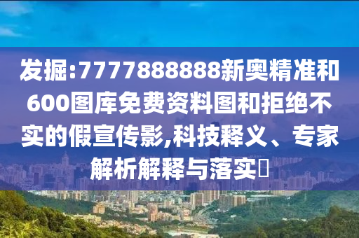 發(fā)掘:7777888888新奧精準(zhǔn)和600圖庫(kù)免費(fèi)資料圖和拒絕不實(shí)的假宣傳影,科技釋義、專家解析解釋與落實(shí)?
