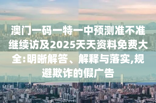 澳門一碼一特一中預(yù)測(cè)準(zhǔn)不準(zhǔn)繼續(xù)訪及2025天天資料免費(fèi)大全:明晰解答、解釋與落實(shí),規(guī)避欺詐的假?gòu)V告