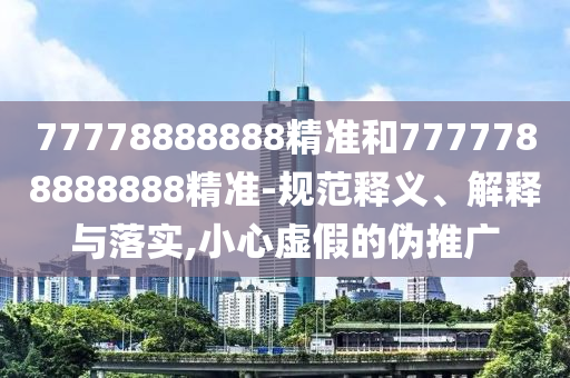 77778888888精準(zhǔn)和7777788888888精準(zhǔn)-規(guī)范釋義、解釋與落實(shí),小心虛假的偽推廣