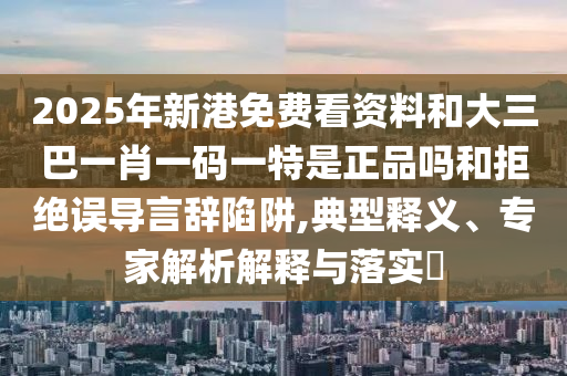 2025年新港免費(fèi)看資料和大三巴一肖一碼一特是正品嗎和拒絕誤導(dǎo)言辭陷阱,典型釋義、專家解析解釋與落實(shí)?
