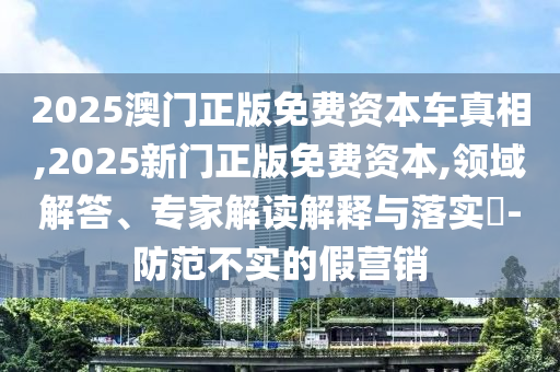 2025澳門正版免費資本車真相,2025新門正版免費資本,領域解答、專家解讀解釋與落實?-防范不實的假營銷