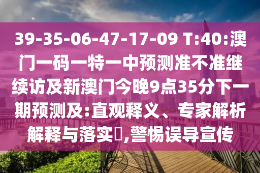 39-35-06-47-17-09 T:40:澳門(mén)一碼一特一中預(yù)測(cè)準(zhǔn)不準(zhǔn)繼續(xù)訪(fǎng)及新澳門(mén)今晚9點(diǎn)35分下一期預(yù)測(cè)及:直觀釋義、專(zhuān)家解析解釋與落實(shí)?,警惕誤導(dǎo)宣傳
