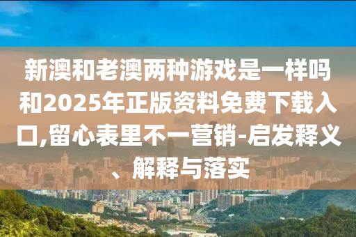 新澳和老澳兩種游戲是一樣嗎和2025年正版資料免費下載入口,留心表里不一營銷-啟發(fā)釋義、解釋與落實