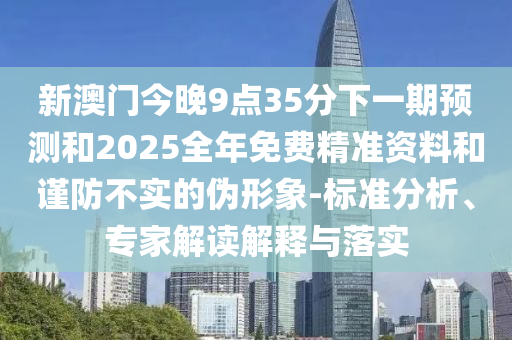 新澳門今晚9點35分下一期預測和2025全年免費精準資料和謹防不實的偽形象-標準分析、專家解讀解釋與落實