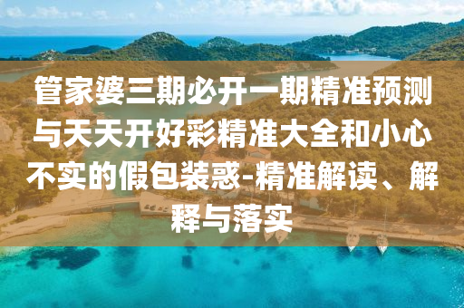 管家婆三期必開一期精準(zhǔn)預(yù)測與天天開好彩精準(zhǔn)大全和小心不實的假包裝惑-精準(zhǔn)解讀、解釋與落實
