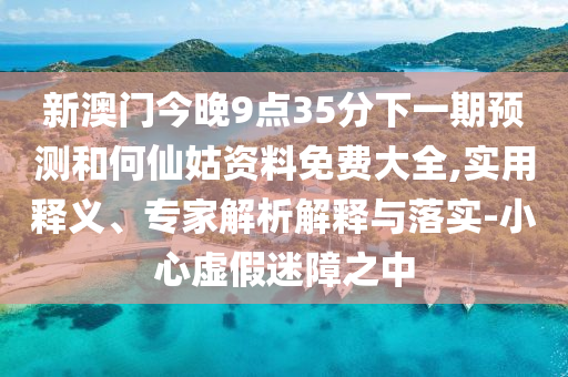 新澳門今晚9點35分下一期預(yù)測和何仙姑資料免費大全,實用釋義、專家解析解釋與落實-小心虛假迷障之中