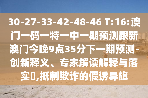 30-27-33-42-48-46 T:16:澳門一碼一特一中一期預(yù)測跟新澳門今晚9點(diǎn)35分下一期預(yù)測-創(chuàng)新釋義、專家解讀解釋與落實(shí)?,抵制欺詐的假誘導(dǎo)旗