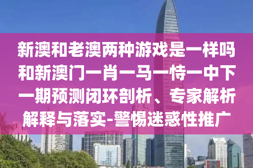 新澳和老澳兩種游戲是一樣嗎和新澳門一肖一馬一恃一中下一期預(yù)測閉環(huán)剖析、專家解析解釋與落實-警惕迷惑性推廣