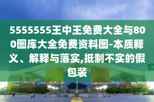 5555555王中王免費(fèi)大全與800圖庫(kù)大全免費(fèi)資料圖-本質(zhì)釋義、解釋與落實(shí),抵制不實(shí)的假包裝